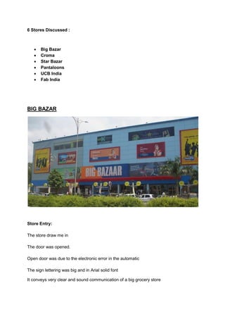6 Stores Discussed :



      Big Bazar
      Croma
      Star Bazar
      Pantaloons
      UCB India
      Fab India




BIG BAZAR




Store Entry:

The store draw me in

The door was opened.

Open door was due to the electronic error in the automatic

The sign lettering was big and in Arial solid font

It conveys very clear and sound communication of a big grocery store
 