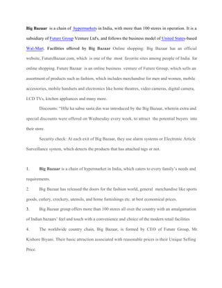 Big Bazaar is a chain of hypermarkets in India, with more than 100 stores in operation. It is a
subsidiary of Future Group Venture Ltd's, and follows the business model of United States-based
Wal-Mart. Facilities offered by Big Bazaar Online shopping: Big Bazaar has an official
website, FutureBazaar.com, which is one of the most favorite sites among people of India for
online shopping. Future Bazaar is an online business venture of Future Group, which sells an
assortment of products such as fashion, which includes merchandise for men and women, mobile
accessories, mobile handsets and electronics like home theatres, video cameras, digital camera,
LCD TVs, kitchen appliances and many more.
Discounts: “Hfte ka sabse sasta din was introduced by the Big Bazaar, wherein extra and
special discounts were offered on Wednesday every week, to attract the potential buyers into
their store.
Security check: At each exit of Big Bazaar, they use alarm systems or Electronic Article
Surveillance system, which detects the products that has attached tags or not.
1. Big Bazaar is a chain of hypermarket in India, which caters to every family’s needs and
requirements.
2. Big Bazaar has released the doors for the fashion world, general merchandise like sports
goods, cutlery, crockery, utensils, and home furnishings etc. at best economical prices.
3. Big Bazaar group offers more than 100 stores all over the country with an amalgamation
of Indian bazaars’ feel and touch with a convenience and choice of the modern retail facilities
4. The worldwide country chain, Big Bazaar, is formed by CEO of Future Group, Mr.
Kishore Biyani. Their basic attraction associated with reasonable prices is their Unique Selling
Price.
 