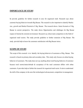 IMPORTANCE OF STUDY
Its provide guideline for further research in area for organized retail. Research says about
customer buying behavior towards Big Bazaar. The research is also important to identify Market
size, growth and Market Potential of Big Bazaar. The research shows future Scenario of Big
Bazaar in current perspective. The study shows Opportunities and challenges for Big Bazaar
respect of internal & external environment. Research say about main competitors in the field of
organized retail sectors. The study provide guideline to further extension of Big Bazaar. The
study provide help to know the customers satisfaction with Big Bazaar stores.
SCOPE OF STUDY
The scope of this research is to identify the buying behavior of customers of Big Bazaar. This
research is based on primary data and secondary data. This study only focuses on urban buying
behavior of customers. The study does not say anything about rural buying behavior of customer
because rural norms/status/attitude & acceptance of the rural customers differs with urban
customers. It provides help to further the research for organized retail sector. It aim to understand
the skill of the company in the area like technological advancement, competition in management.
 