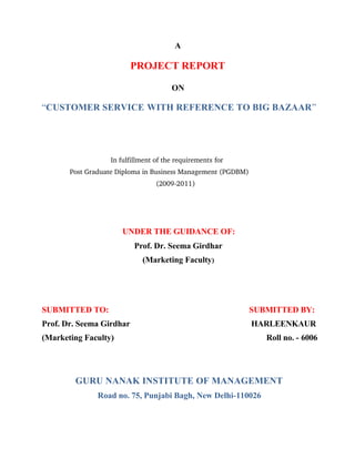 A
PROJECT REPORT
ON
“CUSTOMER SERVICE WITH REFERENCE TO BIG BAZAAR”
In fulfillment of the requirements for 
Post Graduate Diploma in Business Management (PGDBM) 
(2009­2011) 
UNDER THE GUIDANCE OF:
Prof. Dr. Seema Girdhar
(Marketing Faculty)
SUBMITTED TO: SUBMITTED BY:
Prof. Dr. Seema Girdhar HARLEENKAUR
(Marketing Faculty) Roll no. - 6006
GURU NANAK INSTITUTE OF MANAGEMENT
Road no. 75, Punjabi Bagh, New Delhi-110026
 
