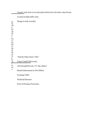 In
iti
all
y
Id
en
tif
ie
s
Fu
tu
re/
Po
te
nti
al
de
ve
lo
p
m
en
t
ar
ea
s.
Acquire such areas at an early phase before the real estate value booms.
Located at high traffic areas.
Design to look crowded.
“Saal Ke Sabse Saste 3 Din”
Future Card(3%Discount)
Advertising(Print ads, TV Ads, Radio)
Brand Endorsement by M.S DHoni
Exchange Offer
Weekend Discount
Point of Purchase Promotion
 