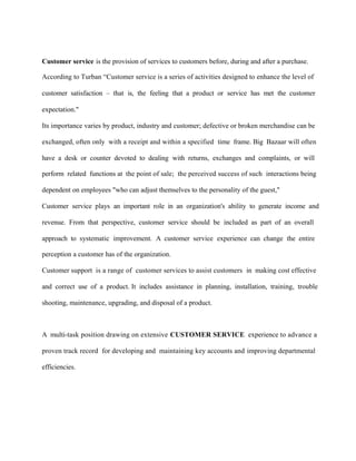 Customer service is the provision of services to customers before, during and after a purchase.
According to Turban “Customer service is a series of activities designed to enhance the level of
customer satisfaction – that is, the feeling that a product or service has met the customer
expectation."
Its importance varies by product, industry and customer; defective or broken merchandise can be
exchanged, often only with a receipt and within a specified time frame. Big Bazaar will often
have a desk or counter devoted to dealing with returns, exchanges and complaints, or will
perform related functions at the point of sale; the perceived success of such interactions being
dependent on employees "who can adjust themselves to the personality of the guest,"
Customer service plays an important role in an organization's ability to generate income and
revenue. From that perspective, customer service should be included as part of an overall
approach to systematic improvement. A customer service experience can change the entire
perception a customer has of the organization.
Customer support is a range of customer services to assist customers in making cost effective
and correct use of a product. It includes assistance in planning, installation, training, trouble
shooting, maintenance, upgrading, and disposal of a product.
A multi-task position drawing on extensive CUSTOMER SERVICE experience to advance a
proven track record for developing and maintaining key accounts and improving departmental
efficiencies.
 