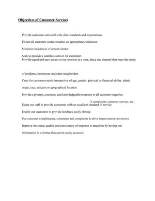 Provide customers and staff with clear standards and expectations
Ensure all customer contact reaches an appropriate conclusion
Minimize incidences of repeat contact
Seek to provide a seamless service for customers
of residents, businesses and other stakeholders
Cater for customers needs irrespective of age, gender, physical or financial ability, ethnic
origin, race, religion or geographical location
Provide a prompt, courteous and knowledgeable response to all customer enquiries.
Equip our staff to provide customers with an excellent standard of service
Enable our customers to provide feedback easily, throug
Use customer compliments, comments and complaints to drive improvements to service
Improve the speed, quality and consistency of response to enquiries by having our
information in a format that can be easily accessed
Objectives of Customer Services
Provide equal and easy access to our services at a time, place and channel that meet the needs
h complaints, customer surveys, etc
 