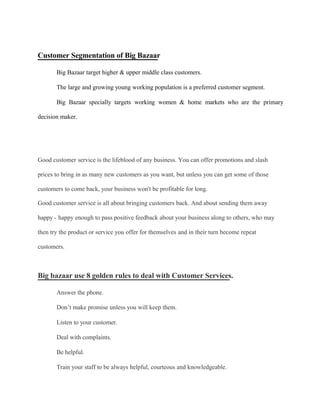 Customer Segmentation of Big Bazaar
Big Bazaar target higher & upper middle class customers.
The large and growing young working population is a preferred customer segment.
Big Bazaar specially targets working women & home markets who are the primary
decision maker.
Good customer service is the lifeblood of any business. You can offer promotions and slash
prices to bring in as many new customers as you want, but unless you can get some of those
customers to come back, your business won't be profitable for long.
Good customer service is all about bringing customers back. And about sending them away
happy - happy enough to pass positive feedback about your business along to others, who may
then try the product or service you offer for themselves and in their turn become repeat
customers.
Big bazaar use 8 golden rules to deal with Customer Services.
Answer the phone.
Don’t make promise unless you will keep them.
Listen to your customer.
Deal with complaints.
Be helpful.
Train your staff to be always helpful, courteous and knowledgeable.
 