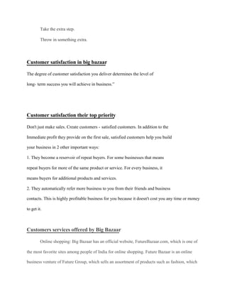 Take the extra step.
Throw in something extra.
Customer satisfaction in big bazaar
The degree of customer satisfaction you deliver determines the level of
long- term success you will achieve in business.”
Customer satisfaction their top priority
Don't just make sales. Create customers - satisfied customers. In addition to the
Immediate profit they provide on the first sale, satisfied customers help you build
your business in 2 other important ways:
1. They become a reservoir of repeat buyers. For some businesses that means
repeat buyers for more of the same product or service. For every business, it
means buyers for additional products and services.
2. They automatically refer more business to you from their friends and business
contacts. This is highly profitable business for you because it doesn't cost you any time or money
to get it.
Customers services offered by Big Bazaar
Online shopping: Big Bazaar has an official website, FutureBazaar.com, which is one of
the most favorite sites among people of India for online shopping. Future Bazaar is an online
business venture of Future Group, which sells an assortment of products such as fashion, which
 