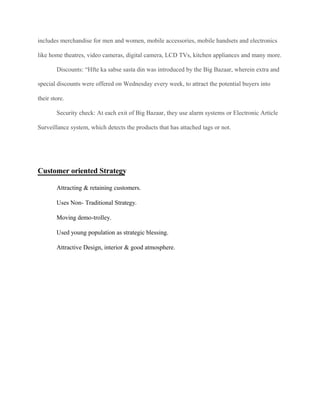 includes merchandise for men and women, mobile accessories, mobile handsets and electronics
like home theatres, video cameras, digital camera, LCD TVs, kitchen appliances and many more.
Discounts: “Hfte ka sabse sasta din was introduced by the Big Bazaar, wherein extra and
special discounts were offered on Wednesday every week, to attract the potential buyers into
their store.
Security check: At each exit of Big Bazaar, they use alarm systems or Electronic Article
Surveillance system, which detects the products that has attached tags or not.
Customer oriented Strategy
Attracting & retaining customers.
Uses Non- Traditional Strategy.
Moving demo-trolley.
Used young population as strategic blessing.
Attractive Design, interior & good atmosphere.
 