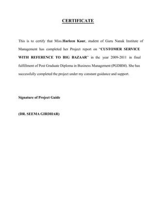 CERTIFICATE
This is to certify that Miss.Harleen Kaur, student of Guru Nanak Institute of
Management has completed her Project report on “CUSTOMER SERVICE
WITH REFERENCE TO BIG BAZAAR” in the year 2009-2011 in final
fulfillment of Post Graduate Diploma in Business Management (PGDBM). She has
successfully completed the project under my constant guidance and support.
Signature of Project Guide
(DR. SEEMA GIRDHAR)
 