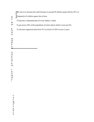 W
al
-
M
art
R
eli
an
ce
Sh
op
pe
rs
st
op
Vi
sh
al
m
eg
a
m
art
L
oc
al
ret
ail
er
s
t
a
r
g
et
s
t
o
b
e
a
ch
ie
ve
d
The aim is to increase the retail business to around 30 million square feet by 2011 as
compared to 8 million square feet of now.
To become a substantial part of every Indian’s wallet.
To get across 30% of the population of entire nation which is now just 8%.
To increase organized retail from 3% to at least 18-20% in next 2 years.
 