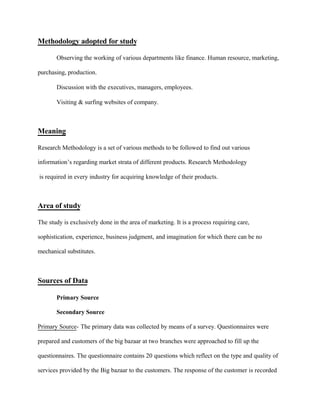 Methodology adopted for study
Observing the working of various departments like finance. Human resource, marketing,
purchasing, production.
Discussion with the executives, managers, employees.
Visiting & surfing websites of company.
Meaning
Research Methodology is a set of various methods to be followed to find out various
information’s regarding market strata of different products. Research Methodology
is required in every industry for acquiring knowledge of their products.
Area of study
The study is exclusively done in the area of marketing. It is a process requiring care,
sophistication, experience, business judgment, and imagination for which there can be no
mechanical substitutes.
Sources of Data
Primary Source
Secondary Source
Primary Source- The primary data was collected by means of a survey. Questionnaires were
prepared and customers of the big bazaar at two branches were approached to fill up the
questionnaires. The questionnaire contains 20 questions which reflect on the type and quality of
services provided by the Big bazaar to the customers. The response of the customer is recorded
 