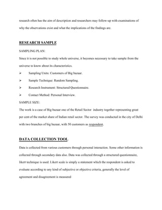 research often has the aim of description and researchers may follow-up with examinations of
why the observations exist and what the implications of the findings are.
RESEARCH SAMPLE
SAMPLING PLAN:
Since it is not possible to study whole universe, it becomes necessary to take sample from the
universe to know about its characteristics.
 Sampling Units: Customers of Big bazaar.
 Sample Technique: Random Sampling.
 Research Instrument: Structured Questionnaire.
 Contact Method: Personal Interview.
SAMPLE SIZE:
The work is a case of Big bazaar one of the Retail Sector industry together representing great
per cent of the market share of Indian retail sector. The survey was conducted in the city of Delhi
with two branches of big bazaar, with 50 customers as respondent.
DATA COLLECTION TOOL
Data is collected from various customers through personal interaction. Some other information is
collected through secondary data also. Data was collected through a structured questionnaire,
likert technique is used. Likert scale is simply a statement which the respondent is asked to
evaluate according to any kind of subjective or objective criteria, generally the level of
agreement and disagreement is measured
 