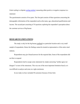 Likert scaling is a bipolar scaling method, measuring either positive or negative response to a
statement
The questionnaire consists of two parts. The first part consists of three questions concerning the
demographic information of the respondent such as the name, age, educational qualifications and
income. The second part consisting of 18 questions exploring the respondent’s perception about
the customer services of big bazaar.
RESEARCH LIMITATIONS
The study is only for the big bazaar confined to a particular location and a very small
sample of respondents. Hence the findings cannot be treated as representative of the entire retail
industry.
Respondents may give biased answers for the required data. Some of the respondents did
not like to respond.
Respondents tried to escape some statements by simply answering “neither agree nor
disagree” to most of the statements. This was one of the most important limitation faced, as it
was difficult to analyse and come at a right conclusion.
In our study we have included 50 customers because of time limit.
 