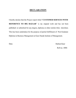DECLARATION
I hereby declare that the Project report titled “CUSTOMER SERVICES WITH
REFERENCE TO BIG BAZAAR” is my original work and has not been
published or submitted for any degree, diploma or other similar titles elsewhere.
This has been undertaken for the purpose of partial fulfillment of Post Graduate
Diploma in Business Management at Guru Nanak Institute of Management.
Date: Harleen Kaur
Roll no.: 6006
 