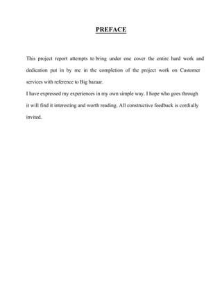 PREFACE
This project report attempts to bring under one cover the entire hard work and
dedication put in by me in the completion of the project work on Customer
services with reference to Big bazaar.
I have expressed my experiences in my own simple way. I hope who goes through
it will find it interesting and worth reading. All constructive feedback is cordially
invited.
 