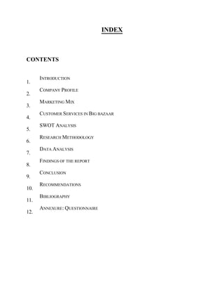 1.
2.
3.
4.
5.
6.
7.
8.
9.
10.
11.
12.
INDEX
INTRODUCTION
COMPANY PROFILE
MARKETING MIX
CUSTOMER SERVICES IN BIG BAZAAR
SWOT ANALYSIS
RESEARCH METHODOLOGY
DATA ANALYSIS
FINDINGS OF THE REPORT
CONCLUSION
RECOMMENDATIONS
BIBLIOGRAPHY
ANNEXURE: QUESTIONNAIRE
CONTENTS
 