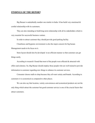 FINDINGS OF THE REPORT
Big Bazaar is undoubtedly number one retailer in India. It has build very emotional &
cordial relationship with its customers.
They are also intending to build long term relationship with all its stakeholders which is
very essential for successful business venture.
In order to attract customer they should provide good parking facility
Cleanliness and hygienic environment is also the major concern for big bazaar.
Management needs to be focus on it.
Store layout should also be developed in an efficient manner so that customer can get
things easily.
According to research I found that most of the people were affected & attracted with
offers and schemes. So, Big Bazaar should employ those people who are well trained to provide
information to customer regarding new things to enhance its customer services.
Consumer choose malls to shop because they all want variety and brands. According to
customers it is economical as compared to other places.
We can also say that location, variety conveniences and economical products are not the
only thing which attract the customer but good customer service is one of the crucial factor that
attract customers.
 