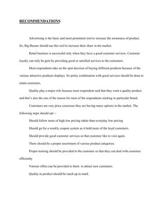 RECOMMENDATIONS
Advertising is the basic and most prominent tool to increase the awareness of product.
So, Big Bazaar should use this tool to increase their share in the market.
Retail business is successful only when they have a good customer services. Customer
loyalty can only be gain by providing good or satisfied services to the customers.
Most respondents take on the spot decision of buying different products because of the
various attractive products displays. So pretty combination with good services should be done to
retain customers.
Quality play a major role because most respondent said that they want a quality product
and that’s also the one of the reason for most of the respondents sticking to particular brand.
Customers are very price conscious they are having many options in the market. The
following steps should opt :-
Should follow more of high low pricing rather than everyday low pricing
Should go for a weekly coupon system as it hold more of the loyal customers.
Should provide good customer services so that customer like to visit again.
There should be a proper assortment of various product categories.
Proper training should be provided to the customer so that they can deal with customer
efficiently
Various offers can be provided to them to attract new customers.
Quality in product should be reach up to mark.
 