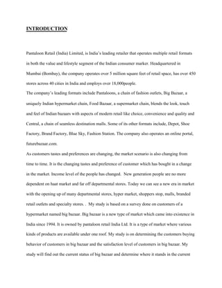 INTRODUCTION
Pantaloon Retail (India) Limited, is India’s leading retailer that operates multiple retail formats
in both the value and lifestyle segment of the Indian consumer marker. Headquartered in
Mumbai (Bombay), the company operates over 5 million square feet of retail space, has over 450
stores across 40 cities in India and employs over 18,000people.
The company’s leading formats include Pantaloons, a chain of fashion outlets, Big Bazaar, a
uniquely Indian hypermarket chain, Food Bazaar, a supermarket chain, blends the look, touch
and feel of Indian bazaars with aspects of modern retail like choice, convenience and quality and
Central, a chain of seamless destination malls. Some of its other formats include, Depot, Shoe
Factory, Brand Factory, Blue Sky, Fashion Station. The company also operates an online portal,
futurebazaar.com.
As customers tastes and preferences are changing, the market scenario is also changing from
time to time. It is the changing tastes and preference of customer which has bought in a change
in the market. Income level of the people has changed. New generation people are no more
dependent on haat market and far off departmental stores. Today we can see a new era in market
with the opening up of many departmental stores, hyper market, shoppers stop, malls, branded
retail outlets and specialty stores. . My study is based on a survey done on customers of a
hypermarket named big bazaar. Big bazaar is a new type of market which came into existence in
India since 1994. It is owned by pantaloon retail India Ltd. It is a type of market where various
kinds of products are available under one roof. My study is on determining the customers buying
behavior of customers in big bazaar and the satisfaction level of customers in big bazaar. My
study will find out the current status of big bazaar and determine where it stands in the current
 