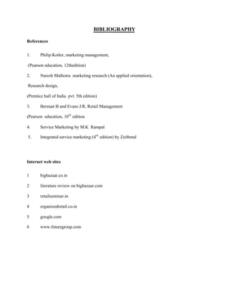 BIBLIOGRAPHY
References
1. Philip Kotler, marketing management,
(Pearson education, 12thedition)
2. Naresh Malhotra marketing research (An applied orientation),
Research design,
(Prentice hall of India pvt. 5th edition)
3. Berman B and Evans J.R, Retail Management
(Pearson education, 10th
edition
4. Service Marketing by M.K Rampal
5. Integrated service marketing (4th
edition) by Zeithmal
Internet web sites
1 bigbazaar.co.in
2 literature review on bigbazaar.com
3 retailseminar.in
4 organizedretail.co.in
5 google.com
6 www.futuregroup.com
 
