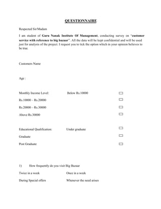 QUESTIONNAIRE
Respected Sir/Madam
I am student of Guru Nanak Institute Of Management, conducting survey on “customer
service with reference to big bazaar”. All the data will be kept confidential and will be used
just for analysis of the project. I request you to tick the option which in your opinion believes to
be true.
Customers Name
Age :
Monthly Income Level: Below Rs.10000
Rs.10000 – Rs.20000
Rs.20000 – Rs.30000
Above Rs.30000
Educational Qualification: Under graduate
Graduate
Post Graduate
1) How frequently do you visit Big Bazaar
Twice in a week Once in a week
During Special offers Whenever the need arises
 