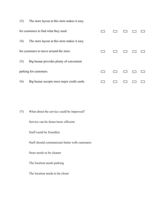 13) The store layout at this store makes it easy
for customers to find what they need.
14) The store layout at this store makes it easy
for customers to move around the store.
15) Big bazaar provides plenty of convenient
parking for customers.
16) Big bazaar accepts most major credit cards.
17) What about the service could be improved?
Service can be faster/more efficient
Staff could be friendlier
Staff should communicate better with customers
Store needs to be cleaner
The location needs parking
The location needs to be closer
 