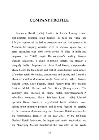COMPANY PROFILE


   Pantaloon Retail (India) Limited is India’s leading retailer
that operates multiple retail formats in both the value and
lifestyle segment of the Indian consumer market. Headquartered in
Mumbai, the company operates over 12 million square feet of
retail space, has over 1000 stores across 71 cities in India and
employs   over 35,000 people. The company’s        leading   formats
include Pantaloons, a chain of fashion outlets, Big Bazaar, a
uniquely Indian hypermarket chain, Food Bazaar, a supermarket
chain, blends the look, touch and feel of Indian bazaars with aspects
of modern retail like choice, convenience and quality and Central, a
chain of seamless destination malls. Some of its other formats
include Depot, Shoe Factory, Brand Factory, Blue Sky, Fashion
Station, Mobile Bazaar and Star Sitara (Beauty clinic). The
company also operates an online portal, Futurebazaar.com. A
subsidiary company, Home Solutions Retail (India) Limited,
operates Home Town, a large-format home solutions store,
selling home furniture products and E-Zone focused on catering
to the consumer electronics segment. Pantaloon Retail was awarded
the ‘International Retailer’ of the Year 2007, by the US-based
National Retail Federation, the largest retail trade association and
the ‘Emerging Market Retailer’ of the Year 2007 at the World

                                 10
 