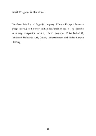 Retail Congress in Barcelona.



Pantaloon Retail is the flagship company of Future Group, a business
group catering to the entire Indian consumption space. The group’s
subsidiary companies include, Home Solutions Retail India Ltd,
Pantaloon Industries Ltd, Galaxy Entertainment and Indus League
Clothing.




                                 11
 