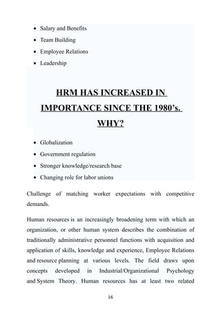 • Salary and Benefits
  • Team Building
  • Employee Relations
  • Leadership




            HRM HAS INCREASED IN
     IMPORTANCE SINCE THE 1980’s.
                               WHY?

  • Globalization
  • Government regulation
  • Stronger knowledge/research base
  • Changing role for labor unions

Challenge of matching worker expectations with competitive
demands.

Human resources is an increasingly broadening term with which an
organization, or other human system describes the combination of
traditionally administrative personnel functions with acquisition and
application of skills, knowledge and experience, Employee Relations
and resource planning at various levels. The field draws upon
concepts   developed      in   Industrial/Organizational   Psychology
and System Theory. Human resources has at least two related

                                  16
 