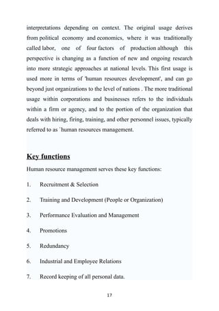 interpretations depending on context. The original usage derives
from political economy and economics, where it was traditionally
called labor, one of four factors of production although this
perspective is changing as a function of new and ongoing research
into more strategic approaches at national levels. This first usage is
used more in terms of 'human resources development', and can go
beyond just organizations to the level of nations . The more traditional
usage within corporations and businesses refers to the individuals
within a firm or agency, and to the portion of the organization that
deals with hiring, firing, training, and other personnel issues, typically
referred to as `human resources management.



Key functions
Human resource management serves these key functions:

1.   Recruitment & Selection

2.   Training and Development (People or Organization)

3.   Performance Evaluation and Management

4.   Promotions

5.   Redundancy

6.   Industrial and Employee Relations

7.   Record keeping of all personal data.


                                   17
 
