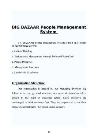 BIG BAZAAR People Management
           System

     BIG BAZAAR People management system is built on 5 pillars
of people based growth:

a. Culture Building

b. Performance Management through Balanced ScoreCard

c. People Processes

d. Management Processes

e. Leadership Excellence



Organisation Structure
     Our organization is headed by our Managing Director. We
follow an inverse pyramid structure; as a result decisions are taken
closest to the point of customer action. Sales executive are
encouraged to think customer first. They are empowered to run their
respective departments like ‘small siness owners’.




                                  19
 
