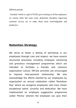 different periods.

‘Gurukul’ which is a part of FLDL gives training to all the employees
on various skills like team work, dedication discipline improving
customer service etc to make them more knowledgeable and
productive.




Retention Strategy

We strive to foster a feeling of well-being in our
employees through care and respect, we have several
structured processes including employee mentoring
and grievance management programmes which are
intended      to     facilitate   a    friendly   and     cohesive
organisation culture. Off-site activities are encouraged
to   improve         inter-personal    relationship.     We     also
acknowledge the efforts exerted by our employees by
organisation an annual celebration called ‘Pantaloon
Day’ where we recognize employees who have shown
exceptional talent, sincerity and dedication. We have
implemented an employee suggesstion programme
called ‘Prerna’ wherein the employee can give their


                                  26
 