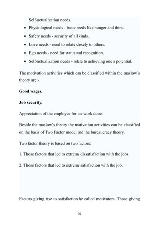 Self-actualization needs.
  • Physiological needs - basic needs like hunger and thirst.
  • Safety needs - security of all kinds.
  • Love needs - need to relate closely to others.
  • Ego needs - need for status and recognition.
  • Self-actualization needs - relate to achieving one’s potential.

The motivation activities which can be classified within the maslow’s
theory are:-

Good wages.

Job security.

Appreciation of the employee for the work done.

Beside the maslow’s theory the motivation activities can be classified
on the basis of Two Factor model and the bureaucracy theory.

Two factor theory is based on two factors:

1. Those factors that led to extreme dissatisfaction with the jobs.

2. Those factors that led to extreme satisfaction with the job.




Factors giving rise to satisfaction he called motivators. Those giving


                                   30
 