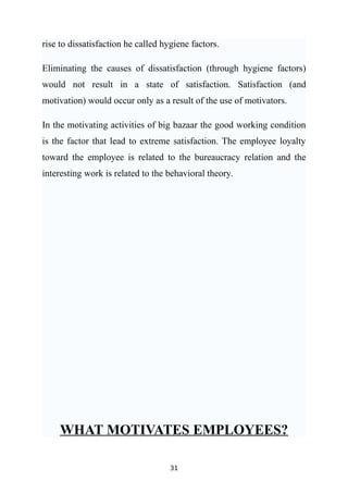 rise to dissatisfaction he called hygiene factors.

Eliminating the causes of dissatisfaction (through hygiene factors)
would not result in a state of satisfaction. Satisfaction (and
motivation) would occur only as a result of the use of motivators.

In the motivating activities of big bazaar the good working condition
is the factor that lead to extreme satisfaction. The employee loyalty
toward the employee is related to the bureaucracy relation and the
interesting work is related to the behavioral theory.




     WHAT MOTIVATES EMPLOYEES?

                                    31
 