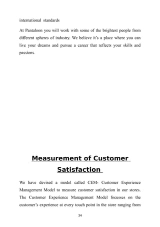 international standards

At Pantaloon you will work with some of the brightest people from
different spheres of industry. We believe it’s a place where you can
live your dreams and pursue a career that reflects your skills and
passions.




       Measurement of Customer
                     Satisfaction
We have devised a model called CEM- Customer Experience
Management Model to measure customer satisfaction in our stores.
The Customer Experience Management Model focusses on the
customer’s experience at every touch point in the store ranging from

                                34
 
