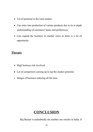 • Lot of potential in the rural market.

 • Can enter into production of various products due to its in depth
     understanding of customers’ tastes and preferences.

 • Can expand the business in smaller cities as there is a lot of
     opportunity.



Threats


 • High business risk involved.

 • Lot of competitors coming up to tap the market potential.

 •   Margin of business reducing all the time.




                     CONCLUSION
        Big Bazaar is undoubtedly the number one retailer in India. It

                                  37
 