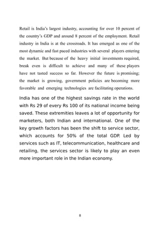 Retail is India’s largest industry, accounting for over 10 percent of
the country’s GDP and around 8 percent of the employment. Retail
industry in India is at the crossroads. It has emerged as one of the
most dynamic and fast paced industries with several players entering
the market. But because of the heavy initial investments required,
break even is difficult to achieve and many of these players
have not tasted success so far. However the future is promising;
the market is growing, government policies are becoming more
favorable and emerging technologies are facilitating operations.

India has one of the highest savings rate in the world
with Rs 29 of every Rs 100 of its national income being
saved. These extremities leaves a lot of opportunity for
marketers, both Indian and international. One of the
key growth factors has been the shift to service sector,
which accounts for 50% of the total GDP. Led by
services such as IT, telecommunication, healthcare and
retailing, the services sector is likely to play an even
more important role in the Indian economy.




                                  8
 