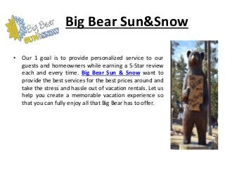 Big Bear Sun&Snow
• Our 1 goal is to provide personalized service to our
guests and homeowners while earning a 5-Star review
each and every time. Big Bear Sun & Snow want to
provide the best services for the best prices around and
take the stress and hassle out of vacation rentals. Let us
help you create a memorable vacation experience so
that you can fully enjoy all that Big Bear has to offer.
 