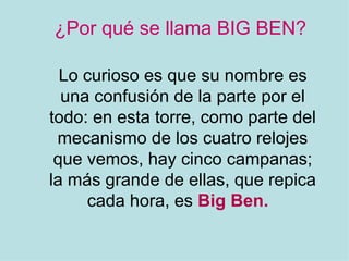 ¿Por qué se llama BIG BEN? Lo curioso es que su nombre es una confusión de la parte por el todo: en esta torre, como parte del mecanismo de los cuatro relojes que vemos, hay cinco campanas; la más grande de ellas, que repica cada hora, es Big Ben.
