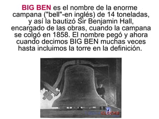 BIG BEN es el nombre de la enorme campana ("bell"-en inglés) de 14 toneladas, y así la bautizó Sir Benjamin Hall, encargado de las obras, cuando la campana se colgó en 1858. El nombre pegó y ahora cuando decimos BIG BEN muchas veces hasta incluimos la torre en la definición.