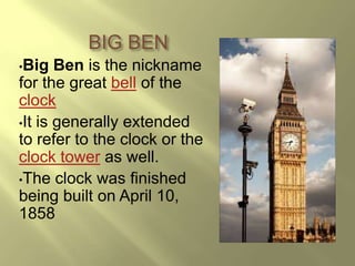 BIG BEN
•Big   Ben is the nickname
for the great bell of the
clock
•It is generally extended
to refer to the clock or the
clock tower as well.
•The clock was finished
being built on April 10,
1858
 