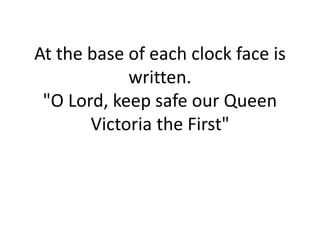 At the base of each clock face is
written.
"O Lord, keep safe our Queen
Victoria the First"