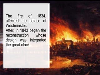 The fire of 1834,
affected the palace of
Westminster.
After, in 1843 began the
reconstruction whose
design was integrated
the great clock.
 