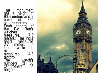 This monument
has a height of
96.3 meters and a
base of 225
square meters.
Each sphere of
the Big Ben's
watches
measures 7.5
meters; The hour
hand measures
2.7 meters in
length while the
minute hand
measures 4.3
meters.
The watch's
numbers its 50
centimeters in
height.
 