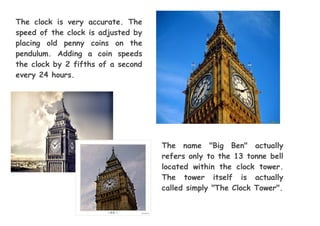 The clock is very accurate. The
speed of the clock is adjusted by
placing old penny coins on the
pendulum. Adding a coin speeds
the clock by 2 fifths of a second
every 24 hours.
The name "Big Ben" actually
refers only to the 13 tonne bell
located within the clock tower.
The tower itself is actually
called simply "The Clock Tower".
 