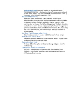 Conservation Corps (CCC) and features the original interiors and
   furnishings. It resembles a Southwestern Native-American-style, multilevel
   pueblo village. Indian Lodge was voted the #1 accommodation in Texas by
   readers of Texas Highways magazine in 1992.
McDonald Observatory
   Operated by the University of Texas at Austin, the McDonald
   Observatory is an astronomical observatory located on Mount Fowlkes
   and Mount Locke in the Davis Mountains of West Texas (19 miles
   northwest of Fort Davis). The high and dry peaks of the Davis Mountains
   make for some of the darkest and clearest night skies in the region and
   provide excellent conditions for astronomical research. The observatory
   has a 107-inch telescope, the world’s largest telescope available for
   public viewing.
Overland Trail Museum in Fort Davis
   Local history exhibits are housed in 1883 home of a Texas Ranger.
Neill Museum in Fort Davis
   Museum, located in the historic 1898 Trueheart House, has five rooms
   of antique toys, dolls and collectibles.
Balmorhea State Park
   features 3.5 million gallon San Solomon Springs-fed pool. Great for
   scuba diving.
Chihuahuan Desert Visitor Center
   Located 4 miles south of Ft. Davis, this 500 acre research facility
   includes a greenhouse, arboretum, and botanical garden featuring
   Chihuahuan Desert species.
 