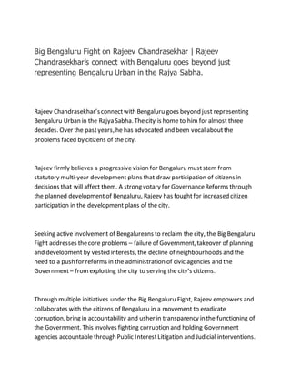 Big Bengaluru Fight on Rajeev Chandrasekhar | Rajeev
Chandrasekhar’s connect with Bengaluru goes beyond just
representing Bengaluru Urban in the Rajya Sabha.
Rajeev Chandrasekhar’sconnectwith Bengaluru goes beyond just representing
Bengaluru Urban in the Rajya Sabha. The city is home to him for almost three
decades. Over the pastyears, he has advocated and been vocal aboutthe
problems faced by citizens of the city.
Rajeev firmly believes a progressivevision for Bengaluru muststem from
statutory multi-year development plans that draw participation of citizens in
decisions that will affect them. A strong votary for GovernanceReforms through
the planned development of Bengaluru, Rajeev has foughtfor increased citizen
participation in the development plans of the city.
Seeking active involvement of Bengalureans to reclaim the city, the Big Bengaluru
Fight addresses thecore problems – failure of Government, takeover of planning
and development by vested interests, the decline of neighbourhoods and the
need to a push for reforms in the administration of civic agencies and the
Government– fromexploiting the city to serving the city’s citizens.
Through multiple initiatives under the Big Bengaluru Fight, Rajeev empowers and
collaborates with the citizens of Bengaluru in a movement to eradicate
corruption, bring in accountability and usher in transparency in the functioning of
the Government. This involves fighting corruption and holding Government
agencies accountable through Public InterestLitigation and Judicial interventions.
 