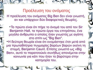 Προέλευση του ονόματος
Η προέλευση του ονόματος Big Ben δεν είναι γνωστή,
αν και υπάρχουν δύο διαφορετικές θεωρίες.

Το πρώτο είναι ότι πήρε το όνομά του από τον Sir
Benjamin Hall, τα πρώτα έργα του επιτρόπου, ένα
μεγάλο άνθρωπο ο οποίος ήταν γνωστός με αγάπη
στο σπίτι ως "Big Ben".

Η δεύτερη θεωρία είναι ότι ονομάστηκε έτσι μετά από
μια πρωταθλήτρια πυγμαχίας βαρέων βαρών εκείνη τη
στιγμή, Benjamin Caunt. Επίσης γνωστό ως «Big
Ben», αυτό το παρατσούκλι συνήθως απονέμεται στην
κοινωνία για κάτι που ήταν το βαρύτερο στην
κατηγορία του.
 