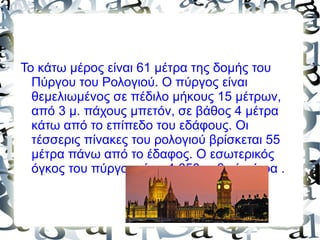 Το κάτω μέρος είναι 61 μέτρα της δομής του
Πύργου του Ρολογιού. Ο πύργος είναι
θεμελιωμένος σε πέδιλο μήκους 15 μέτρων,
από 3 μ. πάχους μπετόν, σε βάθος 4 μέτρα
κάτω από το επίπεδο του εδάφους. Οι
τέσσερις πίνακες του ρολογιού βρίσκεται 55
μέτρα πάνω από το έδαφος. Ο εσωτερικός
όγκος του πύργου είναι 4.650 κυβικά μέτρα .
 