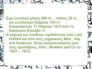 Έχει συνολικό μήκος 269 m. , πλάτος 32 m. ,
και μεγαλύτερη διάρκεια 104 m.
Εγκαινιάστηκε 17 Μαρτίου 1973 από τη
βασίλισσα Ελισάβετ ΙΙ .
Η γέφυρα του Λονδίνου σχεδιάστηκε από Lord
Holford και από τους μηχανικούς Mott , Hay
and Anderson. Είναι κατασκευασμένη από
τους εργολάβους John , Mowlem and Co το
1967 – 1972.
 