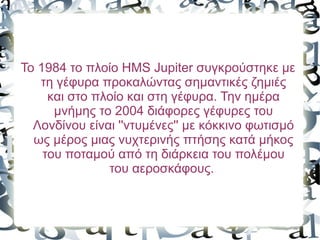 Το 1984 το πλοίο HMS Jupiter συγκρούστηκε με
τη γέφυρα προκαλώντας σημαντικές ζημιές
και στο πλοίο και στη γέφυρα. Την ημέρα
μνήμης το 2004 διάφορες γέφυρες του
Λονδίνου είναι ''ντυμένες'' με κόκκινο φωτισμό
ως μέρος μιας νυχτερινής πτήσης κατά μήκος
του ποταμού από τη διάρκεια του πολέμου
του αεροσκάφους.
 