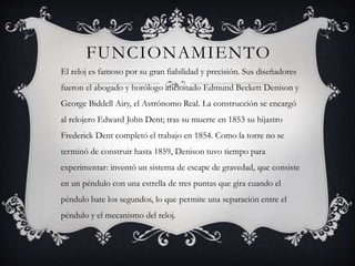 FUNCIONAMIENTO
El reloj es famoso por su gran fiabilidad y precisión. Sus diseñadores
fueron el abogado y horólogo aficionado Edmund Beckett Denison y
George Biddell Airy, el Astrónomo Real. La construcción se encargó
al relojero Edward John Dent; tras su muerte en 1853 su hijastro
Frederick Dent completó el trabajo en 1854. Como la torre no se
terminó de construir hasta 1859, Denison tuvo tiempo para
experimentar: inventó un sistema de escape de gravedad, que consiste
en un péndulo con una estrella de tres puntas que gira cuando el
péndulo bate los segundos, lo que permite una separación entre el
péndulo y el mecanismo del reloj.
 